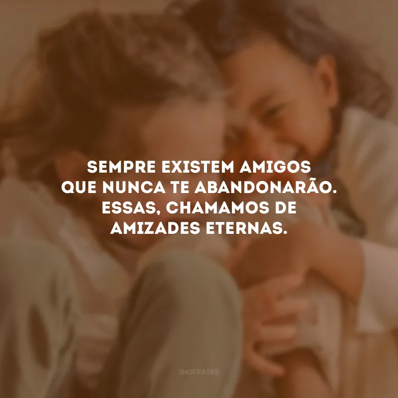 Sempre existem amigos que nunca te abandonarão. Essas, chamamos de amizades eternas.