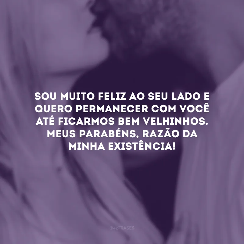 Sou muito feliz ao seu lado e quero permanecer com você até ficarmos bem velhinhos. Meus parabéns, razão da minha existência!