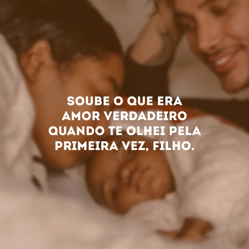 Soube o que era amor verdadeiro quando te olhei pela primeira vez, filho.