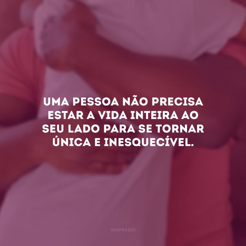 Uma pessoa não precisa estar a vida inteira ao seu lado para se tornar única e inesquecível.