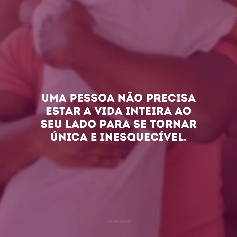 Uma pessoa não precisa estar a vida inteira ao seu lado para se tornar única e inesquecível.