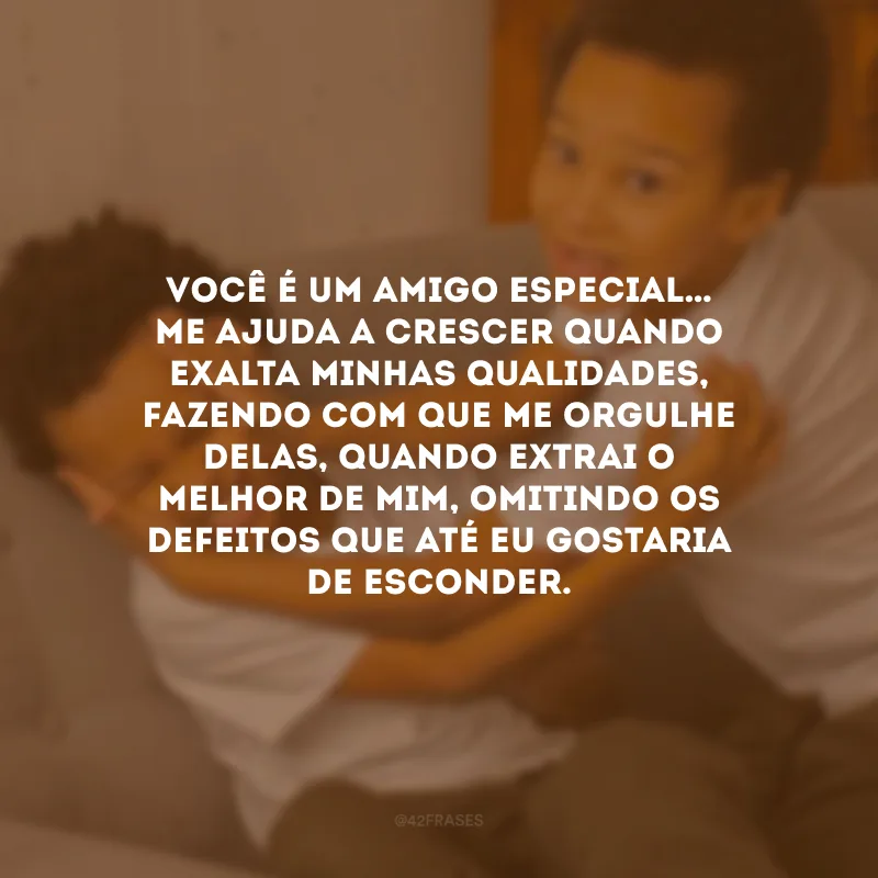 Você é um amigo especial… Me ajuda a crescer quando exalta minhas qualidades, fazendo com que me orgulhe delas, quando extrai o melhor de mim, omitindo os defeitos que até eu gostaria de esconder.