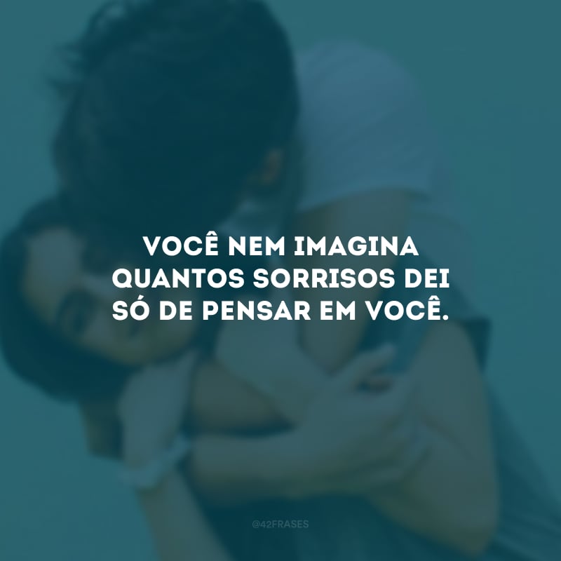 Você nem imagina quantos sorrisos dei só de pensar em você.