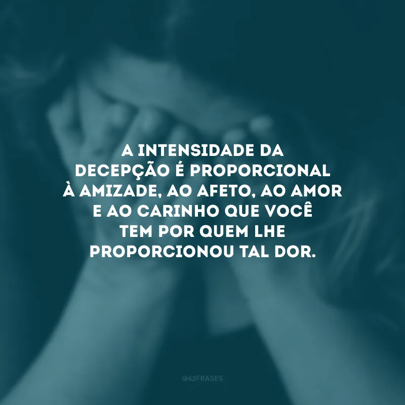 A intensidade da decepção é proporcional à amizade, ao afeto, ao amor e ao carinho que você tem por quem lhe proporcionou tal dor.