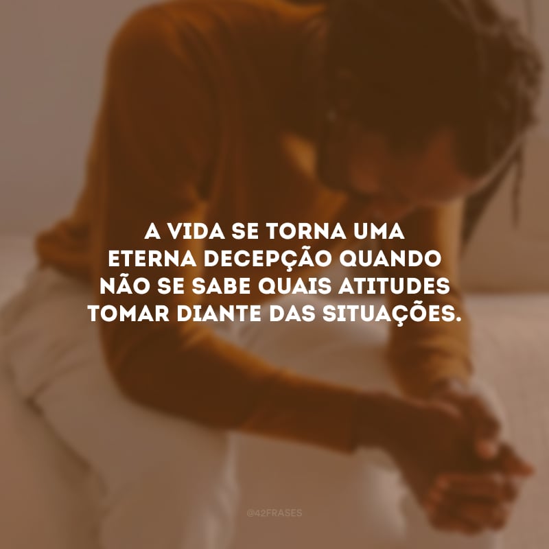 A vida se torna uma eterna decepção quando não se sabe quais atitudes tomar diante das situações.