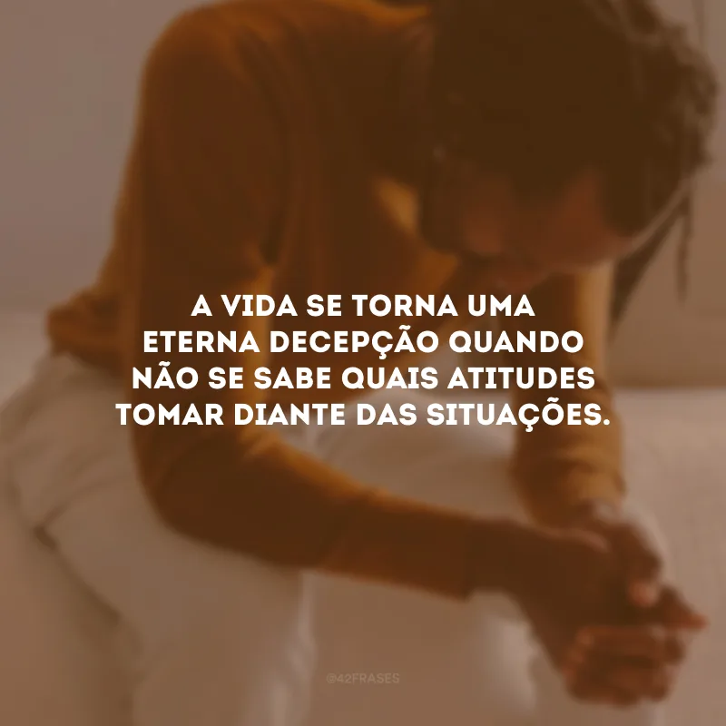 A vida se torna uma eterna decepção quando não se sabe quais atitudes tomar diante das situações.