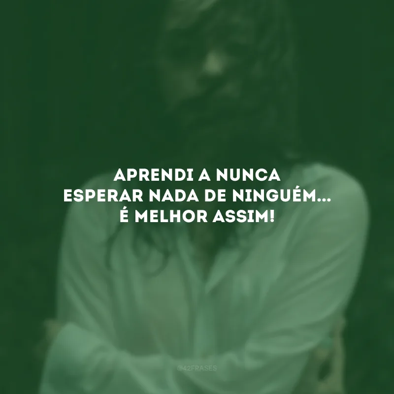 Aprendi a nunca esperar nada de ninguém... É melhor assim!