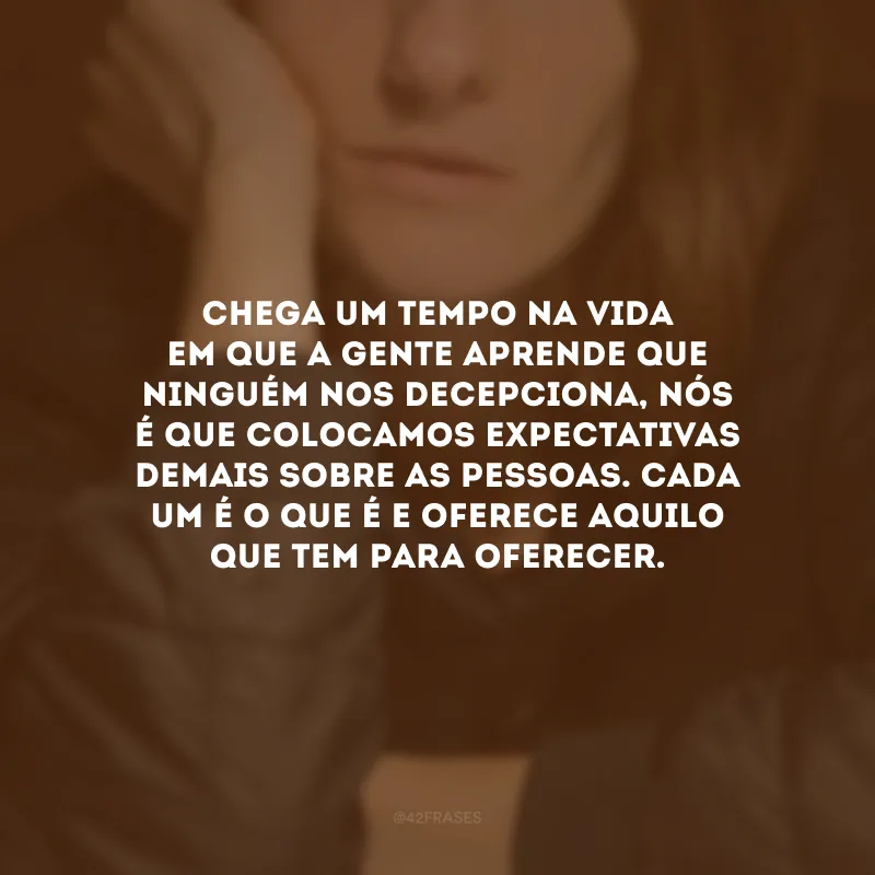 Chega um tempo na vida em que a gente aprende que ninguém nos decepciona, nós é que colocamos expectativas demais sobre as pessoas. Cada um é o que é e oferece aquilo que tem para oferecer.