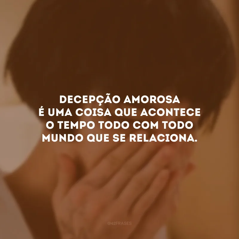 Decepção amorosa é uma coisa que acontece o tempo todo com todo mundo que se relaciona. 