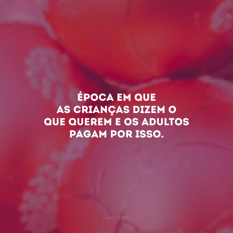 Época em que as crianças dizem o que querem e os adultos pagam por isso.