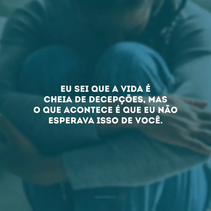 Eu sei que a vida é cheia de decepções, mas o que acontece é que eu não esperava isso de você.