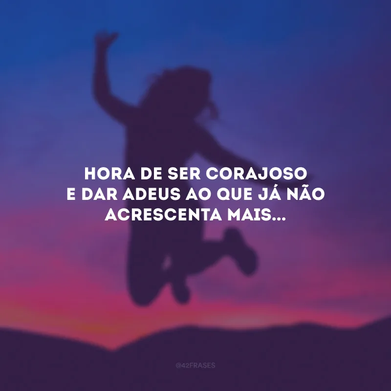 Hora de ser corajoso e dar adeus ao que já não acrescenta mais...