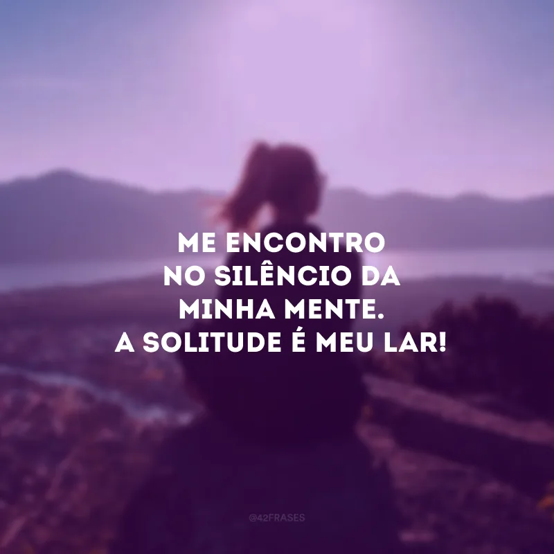 Me encontro no silêncio da minha mente. A solitude é meu lar! 