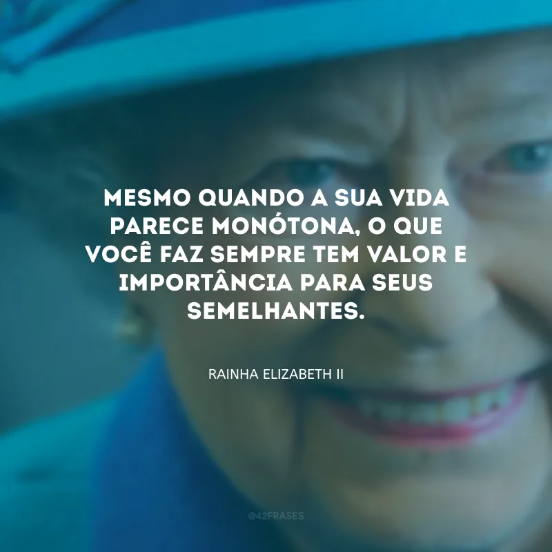 Mesmo quando a sua vida parece monótona, o que você faz sempre tem valor e importância para seus semelhantes.
