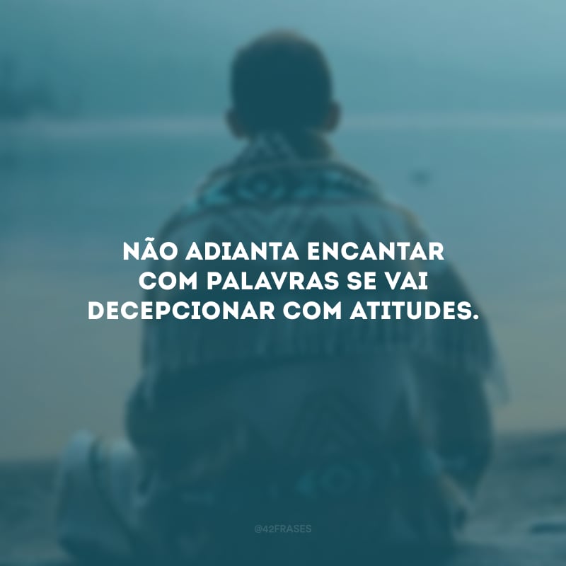 Não adianta encantar com palavras se vai decepcionar com atitudes.