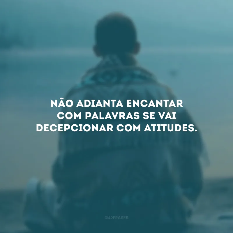 Não adianta encantar com palavras se vai decepcionar com atitudes.