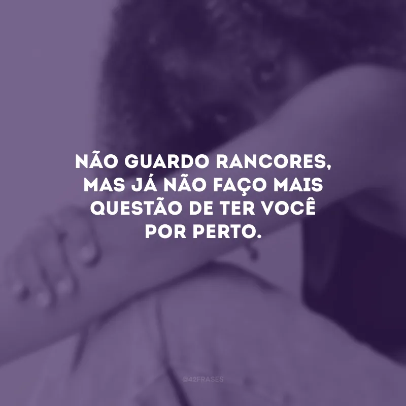 Não guardo rancores, mas já não faço mais questão de ter você por perto.