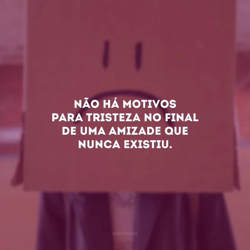 Não há motivos para tristeza no final de uma amizade que nunca existiu.