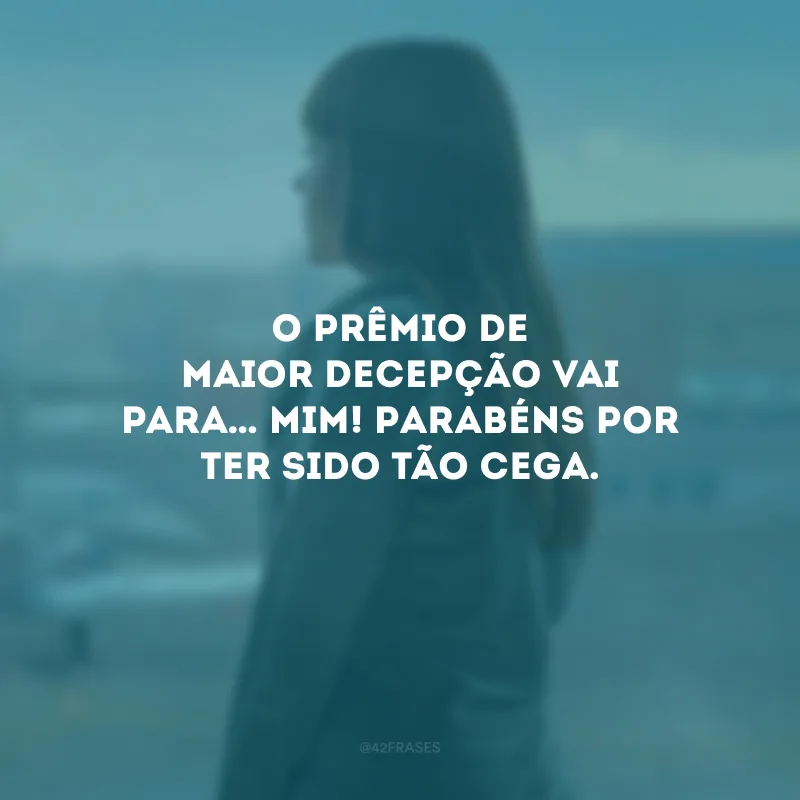 O prêmio de maior decepção vai para… Mim! Parabéns por ter sido tão cega.