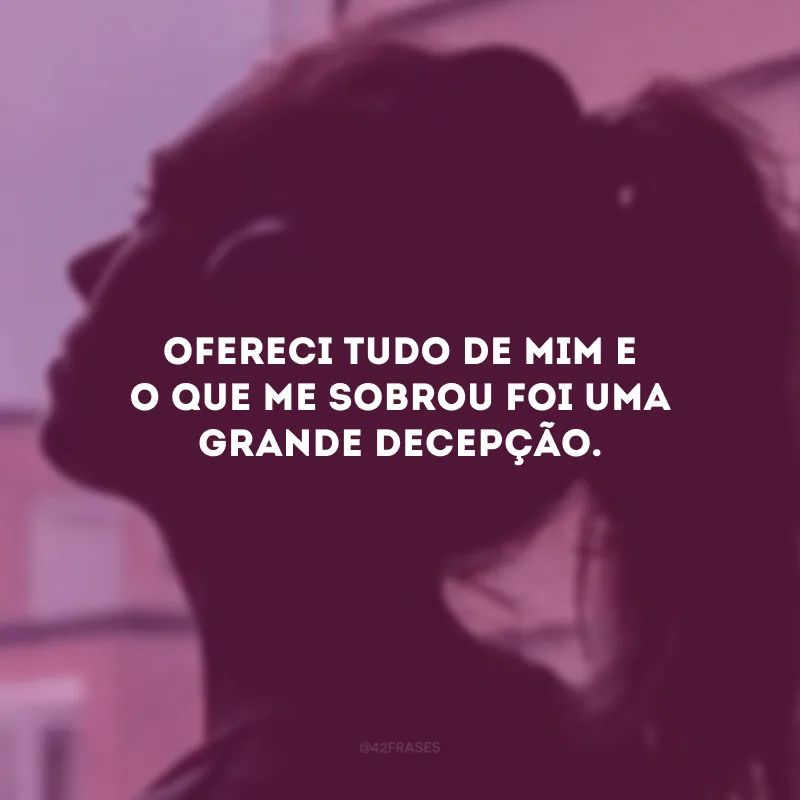 Ofereci tudo de mim e o que me sobrou foi uma grande decepção.