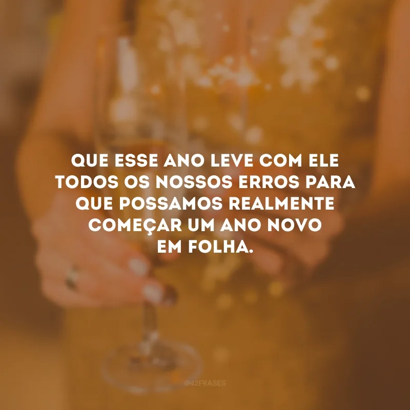 Que esse ano leve com ele todos os nossos erros para que possamos realmente começar um Ano Novo em folha.
