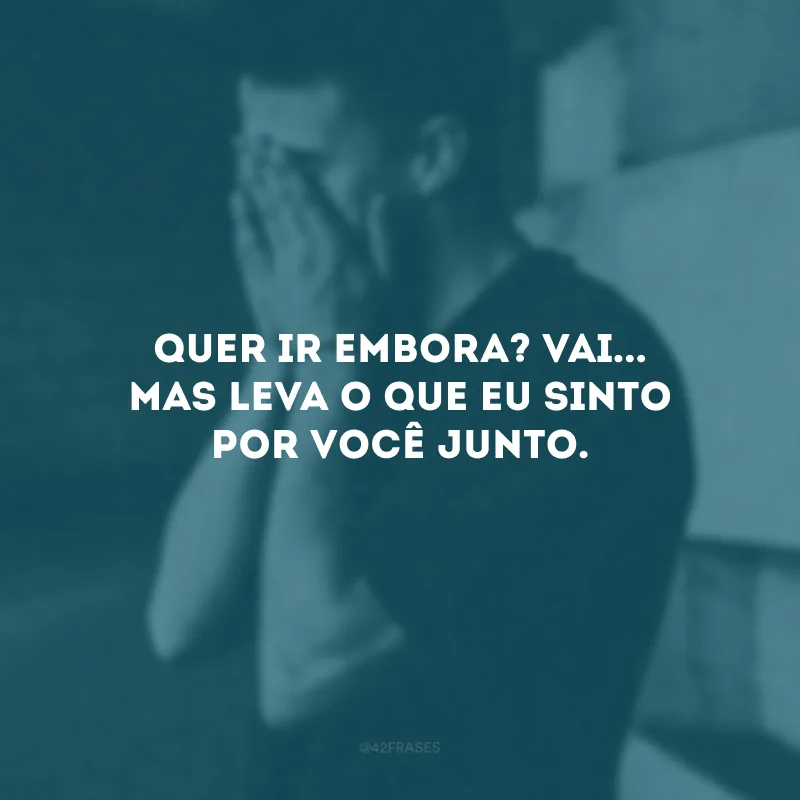 Quer ir embora? Vai... Mas leva o que eu sinto por você junto.