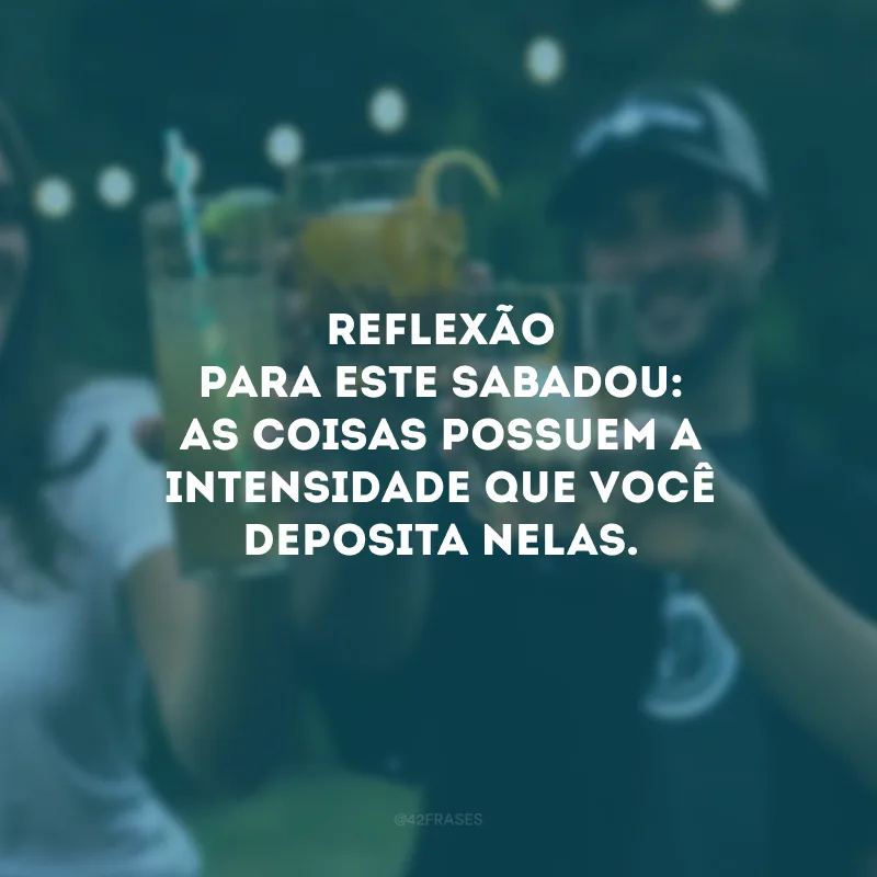 Reflexão para este sabadou: as coisas possuem a intensidade que você deposita nelas. 