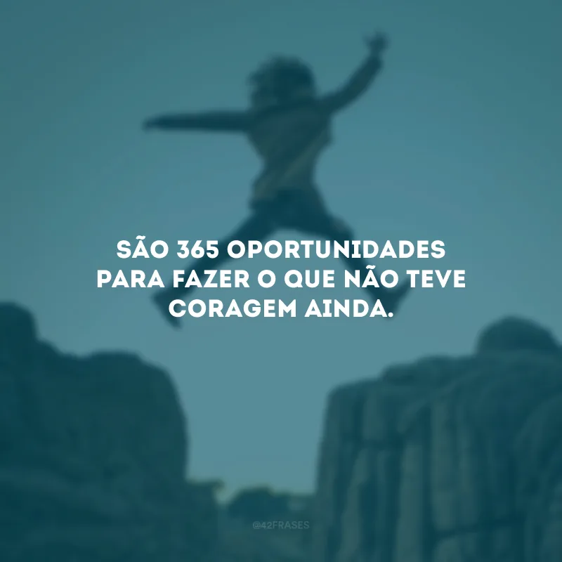 São 365 oportunidades para fazer o que não teve coragem ainda.