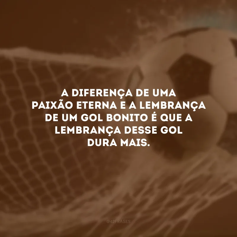 A diferença de uma paixão eterna e a lembrança de um gol bonito é que a lembrança desse gol dura mais.