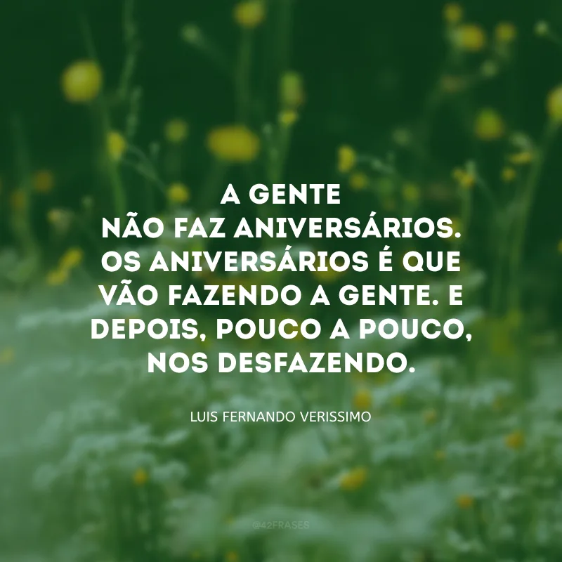 A gente não faz aniversários. Os aniversários é que vão fazendo a gente. E depois, pouco a pouco, nos desfazendo. 
