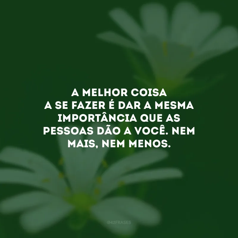 A melhor coisa a se fazer é dar a mesma importância que as pessoas dão a você. Nem mais, nem menos.