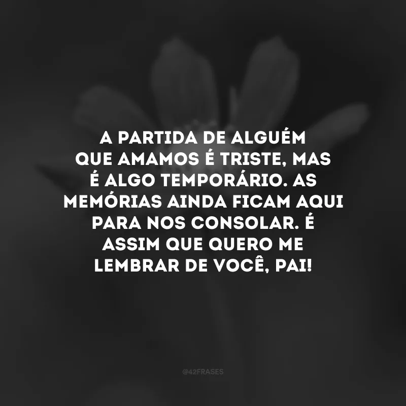A partida de alguém que amamos é triste, mas é algo temporário. As memórias ainda ficam aqui para nos consolar. É assim que quero me lembrar de você, pai!