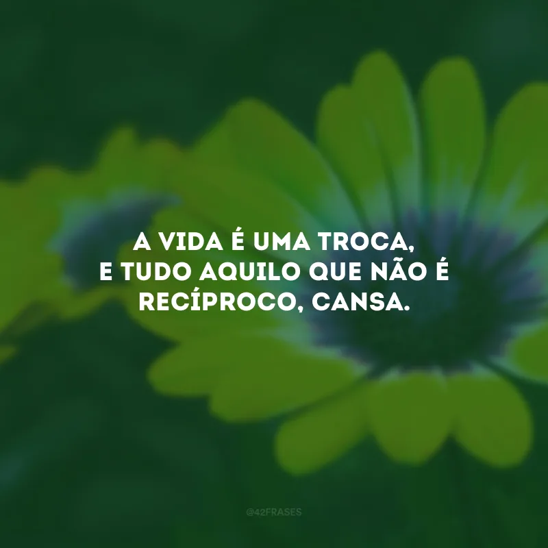 A vida é uma troca, e tudo aquilo que não é recíproco, cansa.