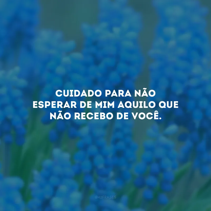 Cuidado para não esperar de mim aquilo que não recebo de você.