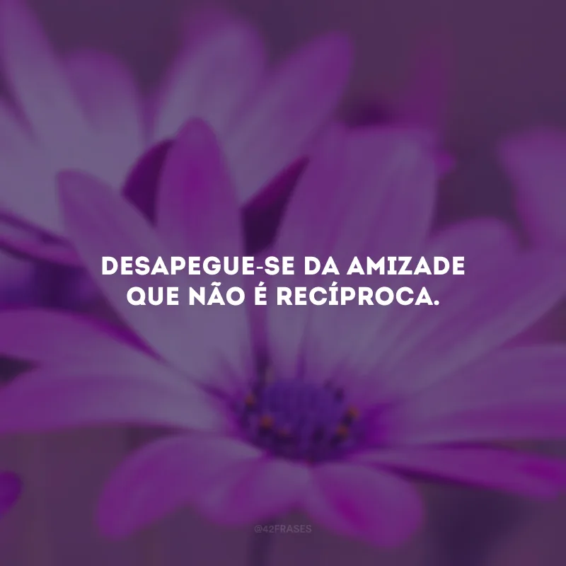 Desapegue-se da amizade que não é recíproca.