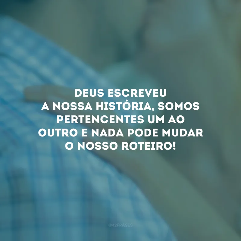 Deus escreveu a nossa história, somos pertencentes um ao outro e nada pode mudar o nosso roteiro!