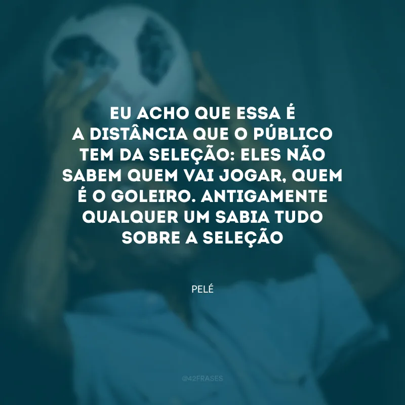 Eu acho que essa é a distância que o público tem da Seleção: eles não sabem quem vai jogar, quem é o goleiro. Antigamente qualquer um sabia tudo sobre a Seleção