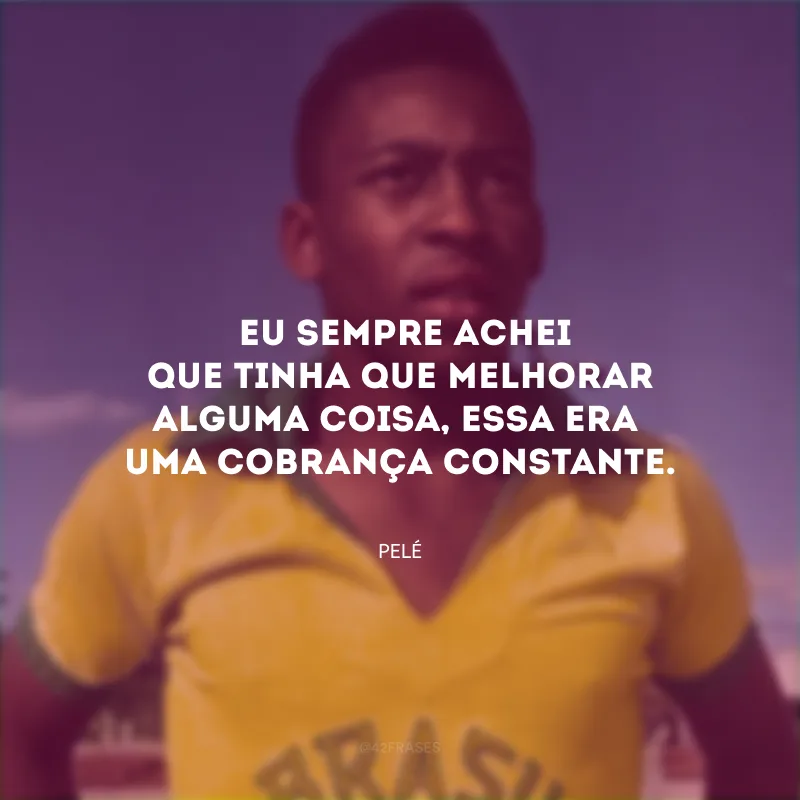 Eu sempre achei que tinha que melhorar alguma coisa, essa era uma cobrança constante.