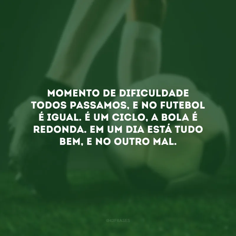Momento de dificuldade todos passamos, e no futebol é igual. É um ciclo, a bola é redonda. Em um dia está tudo bem, e no outro mal. 