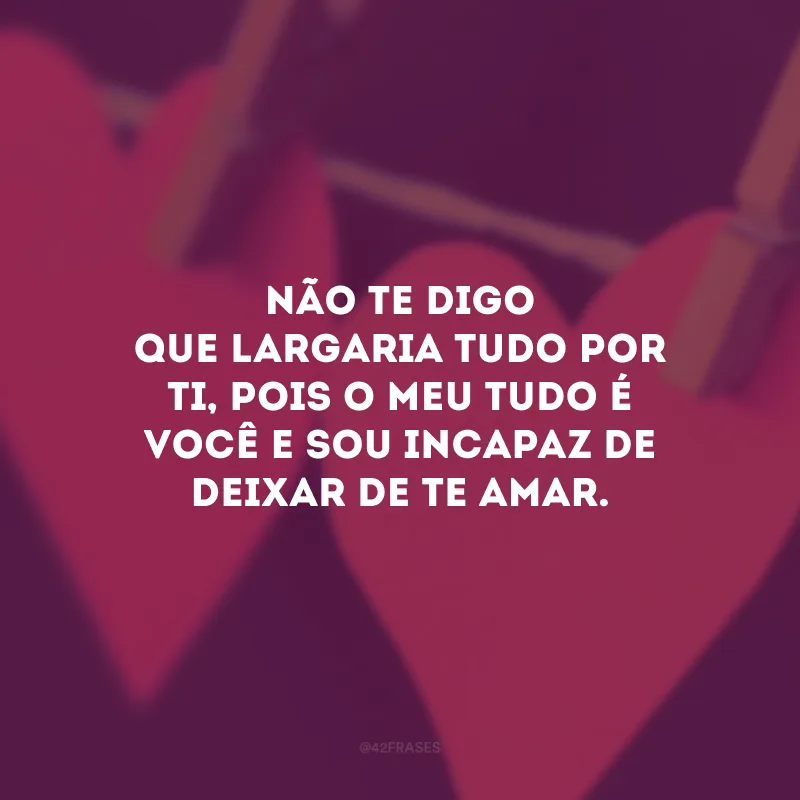 Não te digo que largaria tudo por ti, pois o meu tudo é você e sou incapaz de deixar de te amar.