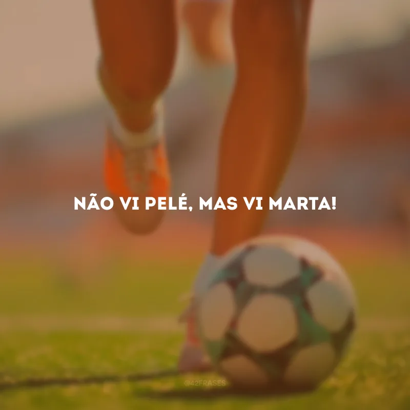 Não vi Pelé, mas vi Marta!