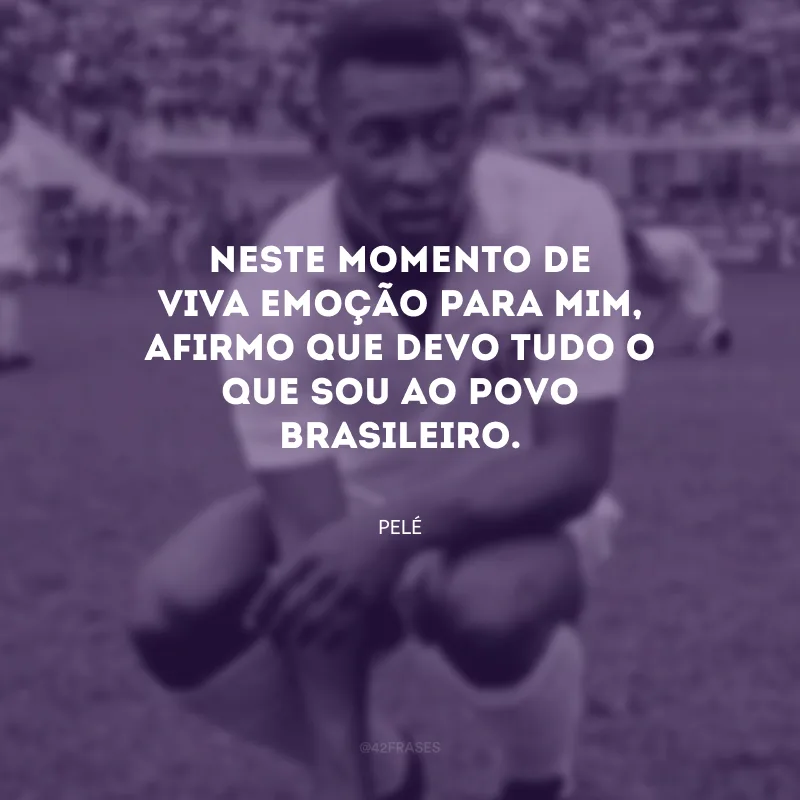 Neste momento de viva emoção para mim, afirmo que devo tudo o que sou ao povo brasileiro.