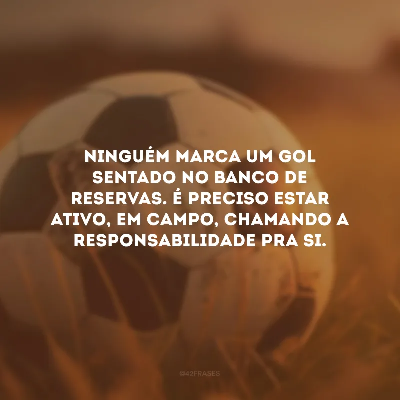 Ninguém marca um gol sentado no banco de reservas. É preciso estar ativo, em campo, chamando a responsabilidade pra si.
