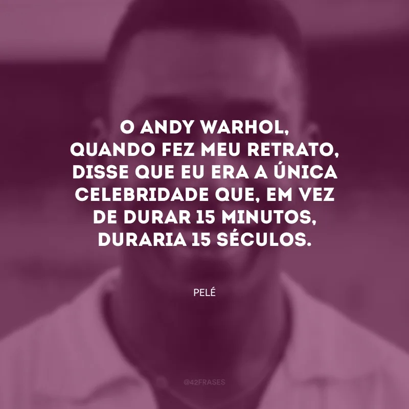O Andy Warhol, quando fez meu retrato, disse que eu era a única celebridade que, em vez de durar 15 minutos, duraria 15 séculos.