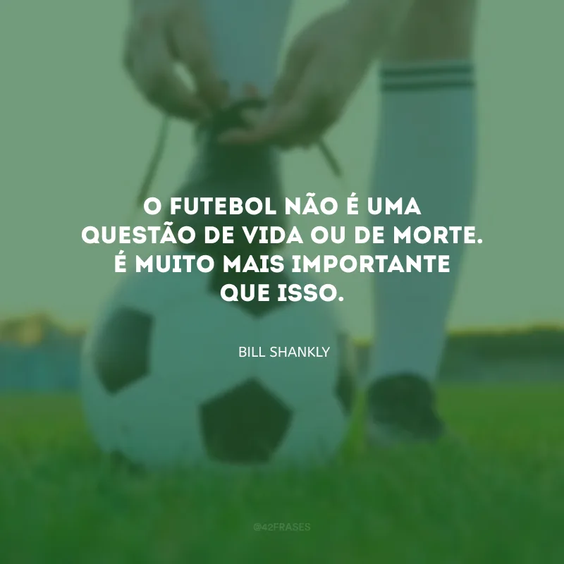 O futebol não é uma questão de vida ou de morte. É muito mais importante que isso.