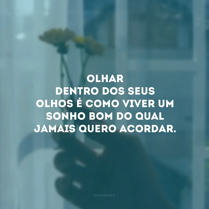 Olhar dentro dos seus olhos é como viver um sonho bom do qual jamais quero acordar.
