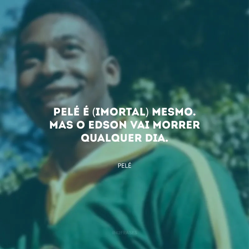 Pelé é (imortal) mesmo. Mas o Edson vai morrer qualquer dia.