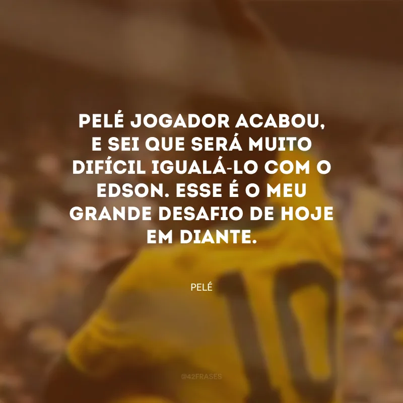 Pelé jogador acabou, e sei que será muito difícil igualá-lo com o Edson. Esse é o meu grande desafio de hoje em diante.