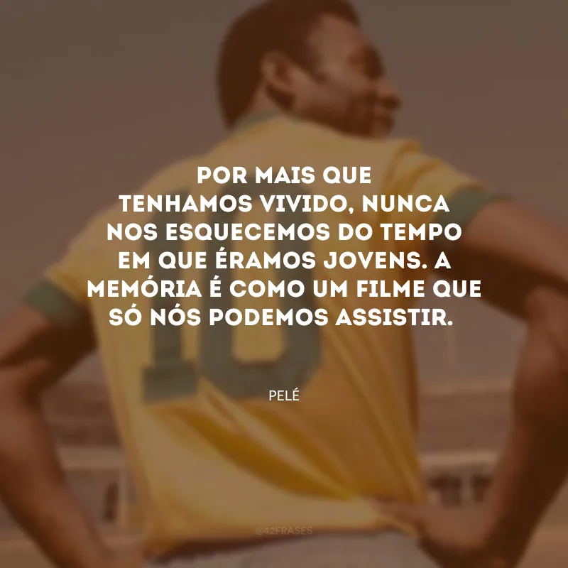 Por mais que tenhamos vivido, nunca nos esquecemos do tempo em que éramos jovens. A memória é como um filme que só nós podemos assistir.
