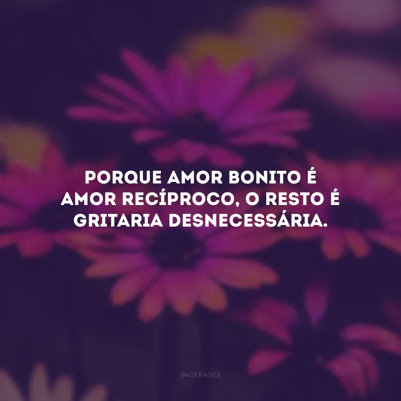 Porque amor bonito é amor recíproco, o resto é gritaria desnecessária.